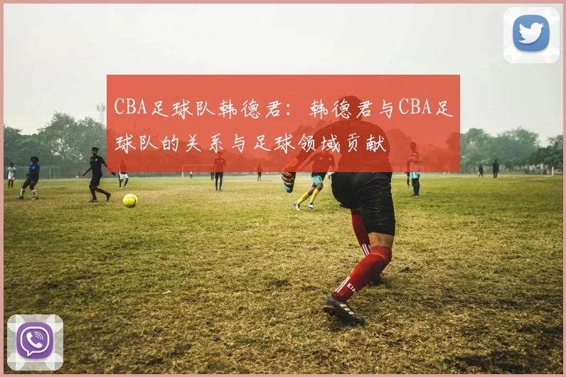 CBA足球队韩德君:韩德君与CBA足球队的关系与足球领域贡献