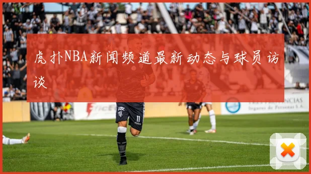 虎扑NBA新闻频道最新动态与球员访谈